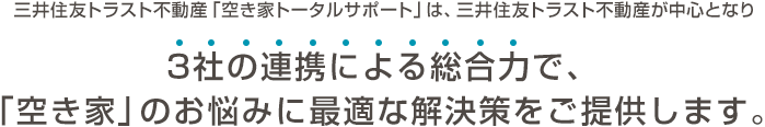三井住友トラスト不動産「空き家トータルサポート」は。三井住友トラスト不動産が中心となり3社の連携による総合力で、「空き家」のお悩みに最適な解決策をご提供します。